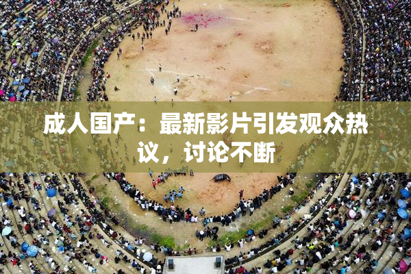 成人国产：最新影片引发观众热议，讨论不断