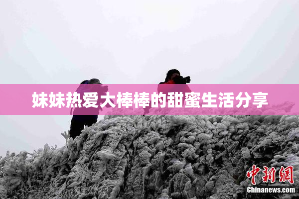 妹妹热爱大棒棒的甜蜜生活分享