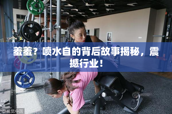 羞羞？喷水自的背后故事揭秘，震撼行业！