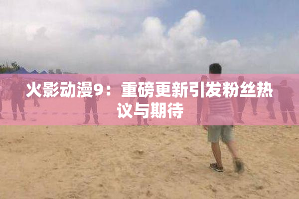 火影动漫9：重磅更新引发粉丝热议与期待