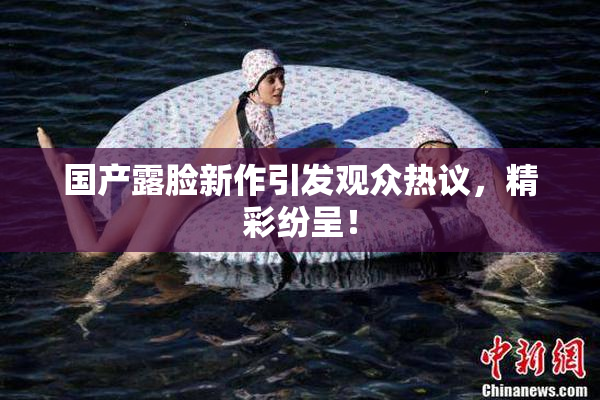 国产露脸新作引发观众热议，精彩纷呈！