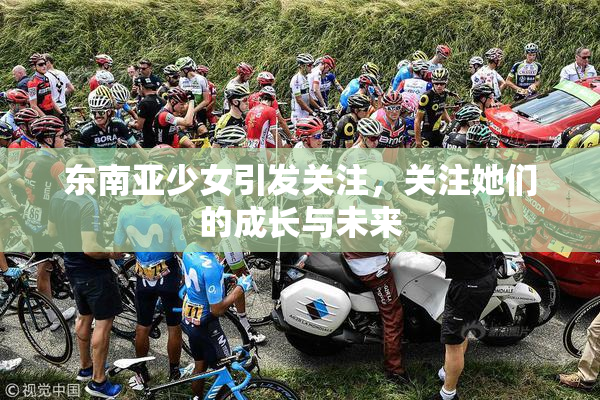 东南亚少女引发关注，关注她们的成长与未来