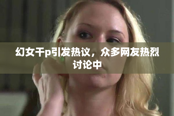 幻女干p引发热议，众多网友热烈讨论中