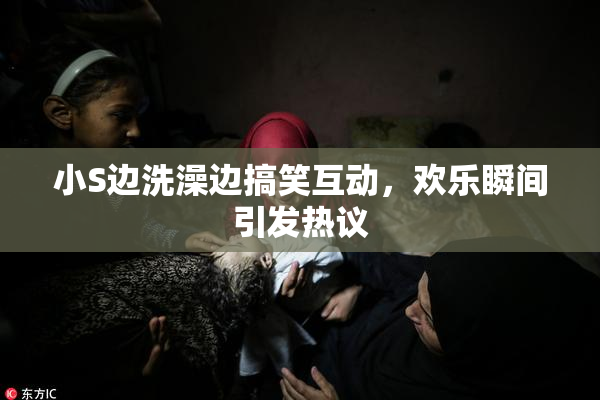 小S边洗澡边搞笑互动，欢乐瞬间引发热议