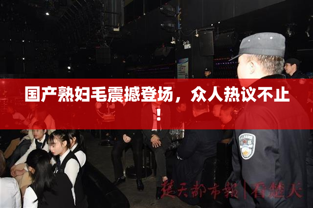 国产熟妇毛震撼登场，众人热议不止！