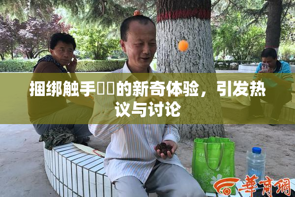 捆绑触手❌‌的新奇体验，引发热议与讨论