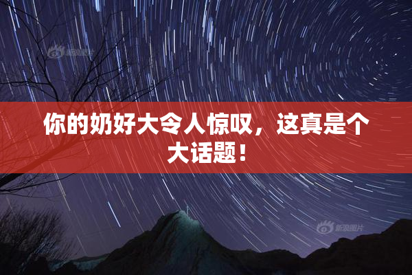 你的奶好大令人惊叹，这真是个大话题！