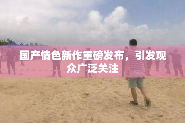 国产情色新作重磅发布，引发观众广泛关注
