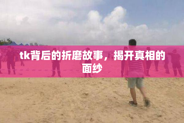 tk背后的折磨故事，揭开真相的面纱