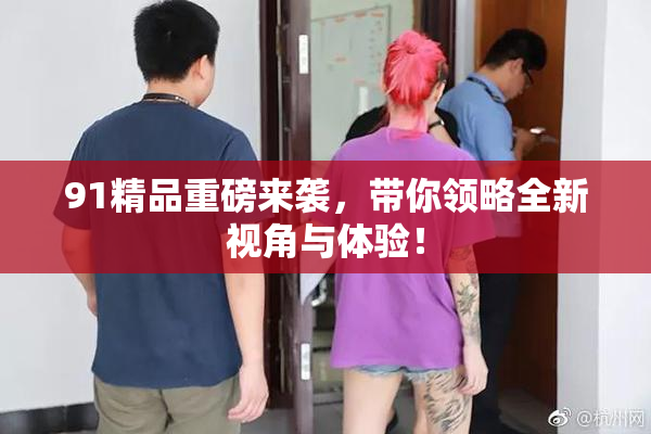 91精品重磅来袭，带你领略全新视角与体验！