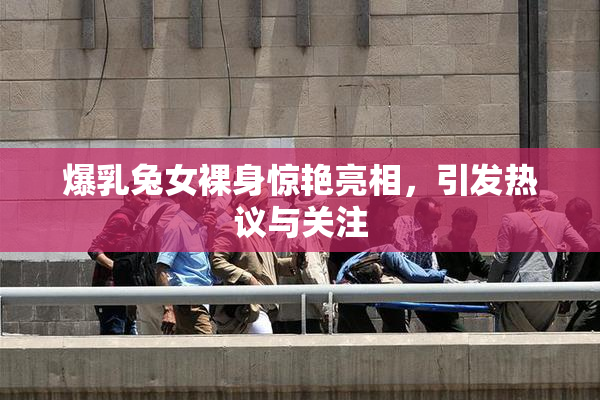 爆乳兔女裸身惊艳亮相，引发热议与关注