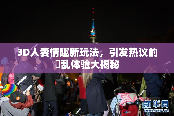 3D人妻情趣新玩法，引发热议的婬乱体验大揭秘