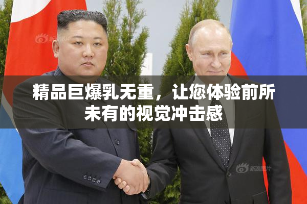 精品巨爆乳无重，让您体验前所未有的视觉冲击感