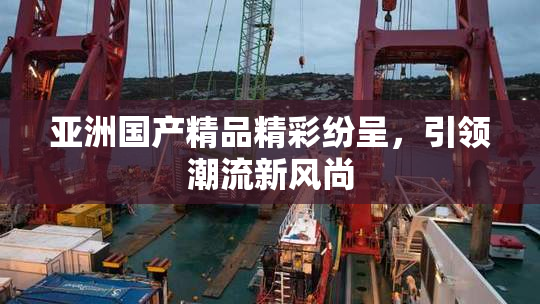 亚洲国产精品精彩纷呈，引领潮流新风尚