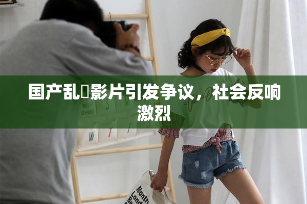 国产乱婬影片引发争议，社会反响激烈