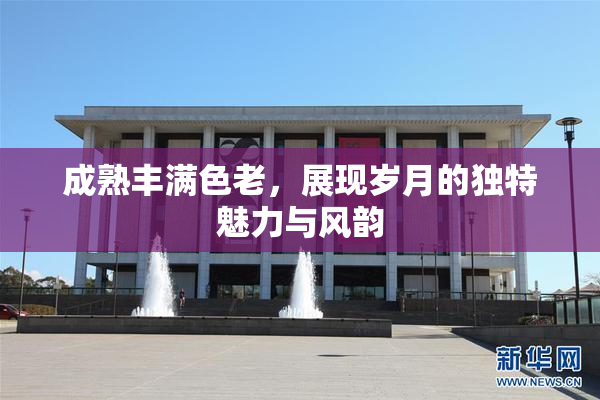 成熟丰满色老，展现岁月的独特魅力与风韵