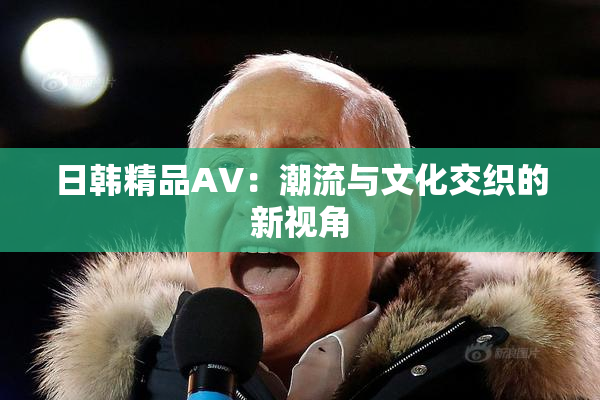 日韩精品AV：潮流与文化交织的新视角