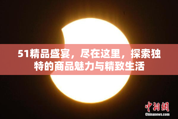 51精品盛宴，尽在这里，探索独特的商品魅力与精致生活