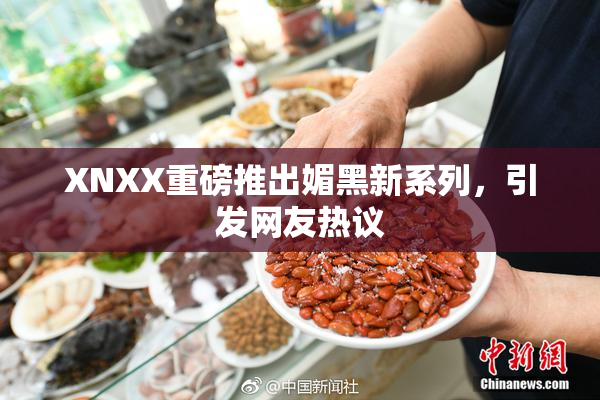 XNXX重磅推出媚黑新系列，引发网友热议