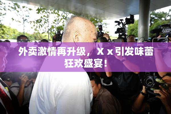 外卖激情再升级，Ⅹⅹ引发味蕾狂欢盛宴！