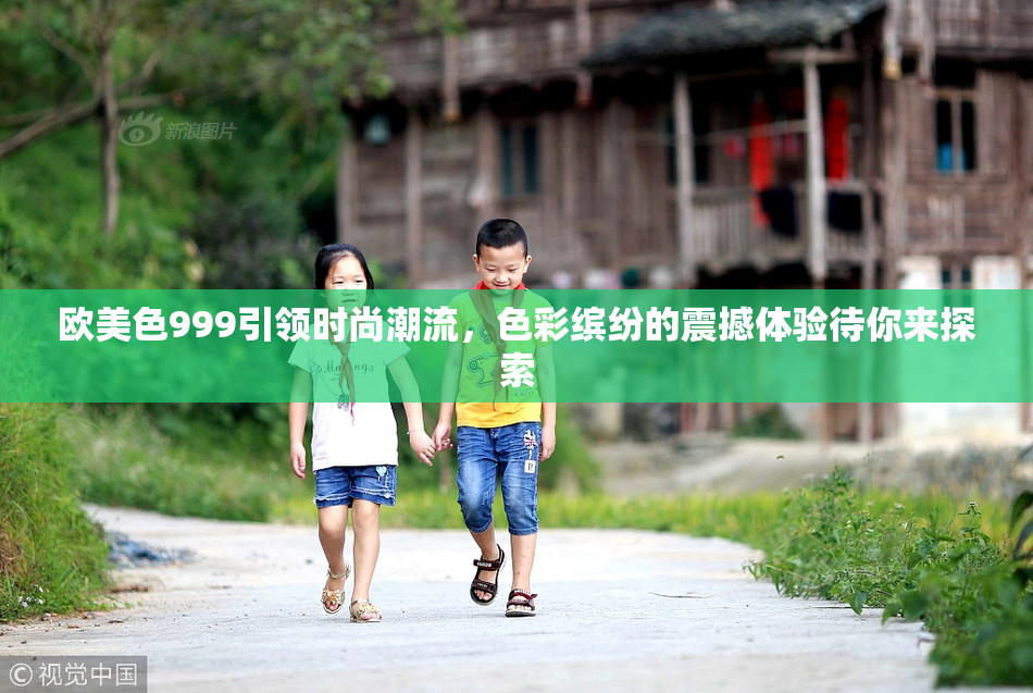 欧美色999引领时尚潮流，色彩缤纷的震撼体验待你来探索
