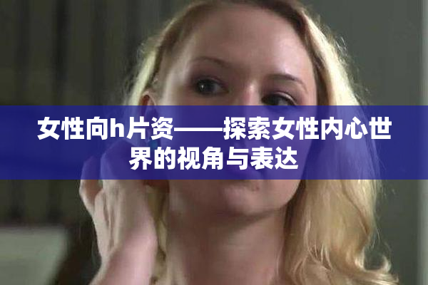 女性向h片资——探索女性内心世界的视角与表达