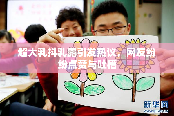 超大乳抖乳露引发热议，网友纷纷点赞与吐槽