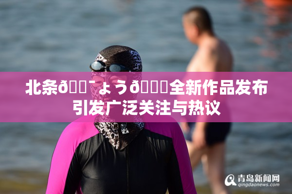 北条🔯ょう🍓全新作品发布引发广泛关注与热议