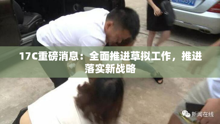 17C重磅消息：全面推进草拟工作，推进落实新战略