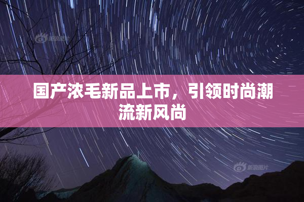 国产浓毛新品上市，引领时尚潮流新风尚