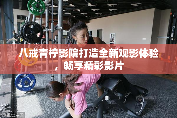 八戒青柠影院打造全新观影体验，畅享精彩影片