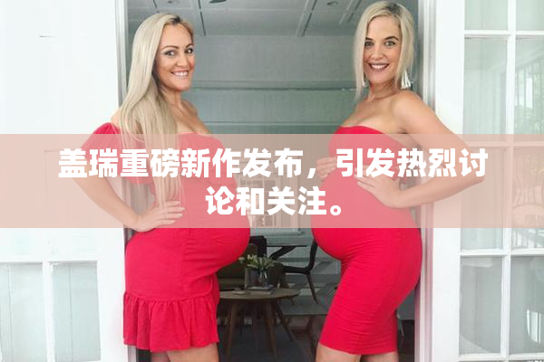 盖瑞重磅新作发布，引发热烈讨论和关注。
