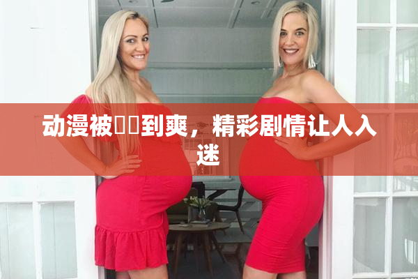 动漫被❌‌到爽，精彩剧情让人入迷