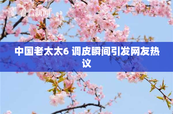 中国老太太6 调皮瞬间引发网友热议