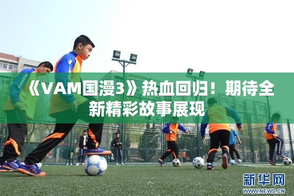 《VAM国漫3》热血回归！期待全新精彩故事展现