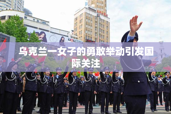 乌克兰一女子的勇敢举动引发国际关注
