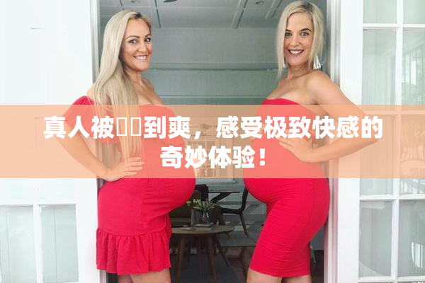 真人被❌‌到爽，感受极致快感的奇妙体验！