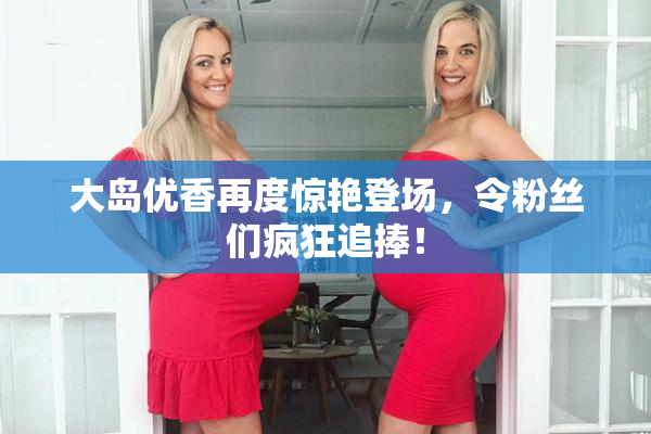 大岛优香再度惊艳登场，令粉丝们疯狂追捧！