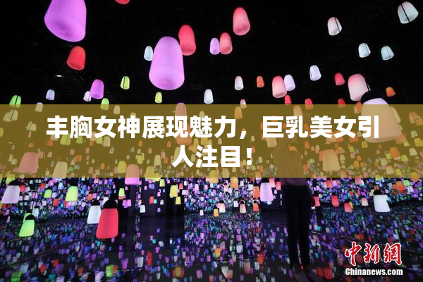 丰胸女神展现魅力，巨乳美女引人注目！