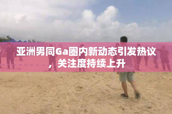 亚洲男同Ga圈内新动态引发热议，关注度持续上升