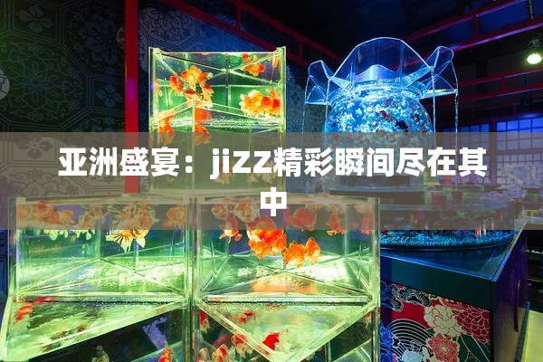 亚洲盛宴：jiZZ精彩瞬间尽在其中
