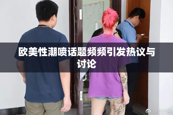 欧美性潮喷话题频频引发热议与讨论