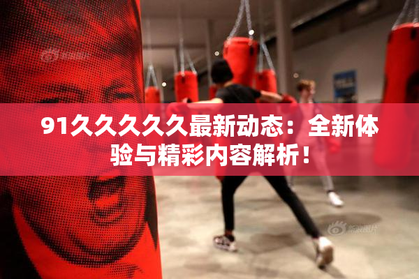 91久久久久久最新动态：全新体验与精彩内容解析！