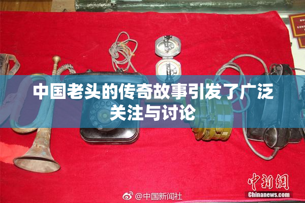 中国老头的传奇故事引发了广泛关注与讨论