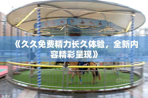 《久久免费精力长久体验，全新内容精彩呈现》
