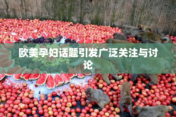 欧美孕妇话题引发广泛关注与讨论