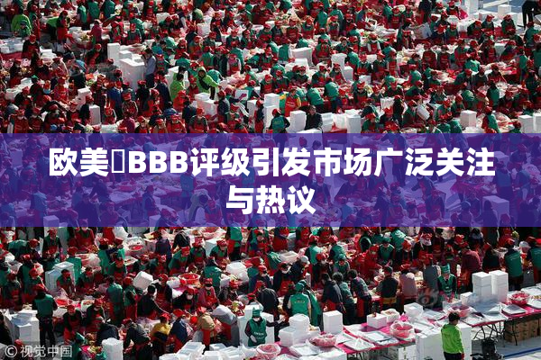 欧美槡BBB评级引发市场广泛关注与热议