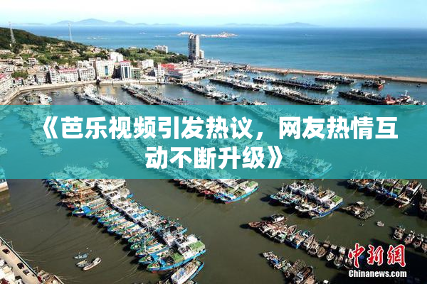 《芭乐视频引发热议，网友热情互动不断升级》