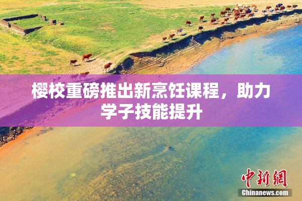 樱校重磅推出新烹饪课程，助力学子技能提升