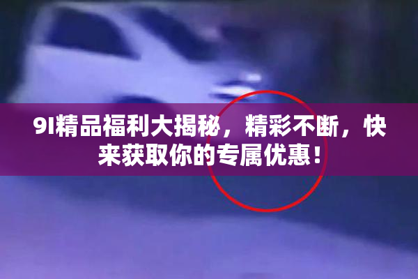 9I精品福利大揭秘，精彩不断，快来获取你的专属优惠！